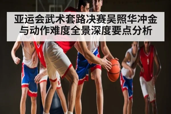 亚运会武术套路决赛吴照华冲金与动作难度全景深度要点分析