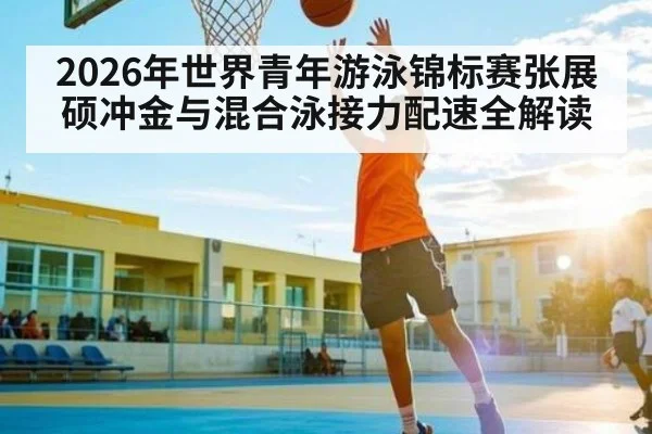 2026年世界青年游泳锦标赛张展硕冲金与混合泳接力配速全解读