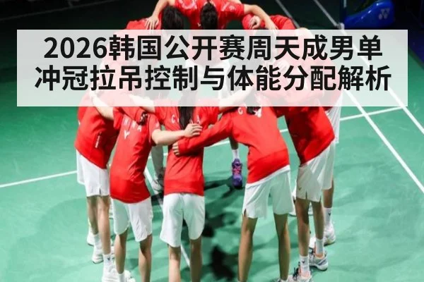 2026韩国公开赛周天成男单冲冠拉吊控制与体能分配解析